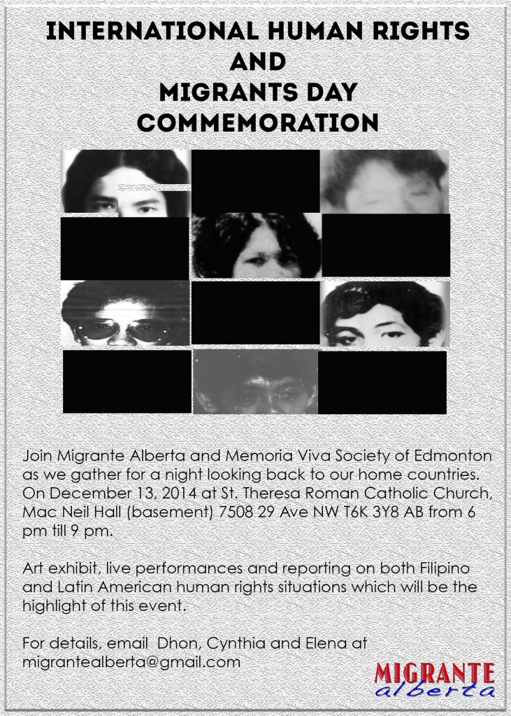 Join Migrante Alberta and Memoria Viva Society of Edmonton as we gather for a night looking back to our home countries. On December 13, 2014 at St. Theresa Roman Catholic Church, Mac Neil Hall (basement) 7508 29 Ave NW T6K 3Y8 AB from 6 pm till 9 pm. Art exhibit, live performances and reporting on both Filipino and Latin American human rights situations which will be the highlight of this event. For details, email  Dhon, Cynthia and Elena at  migrantealberta@gmail.com or migranteabyouth@gmail.com.